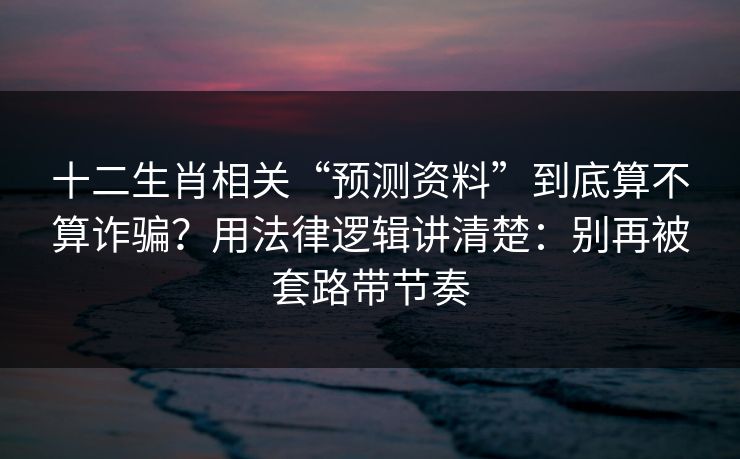 十二生肖相关“预测资料”到底算不算诈骗？用法律逻辑讲清楚：别再被套路带节奏