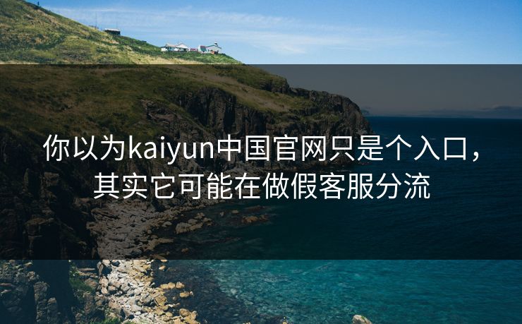 你以为kaiyun中国官网只是个入口，其实它可能在做假客服分流