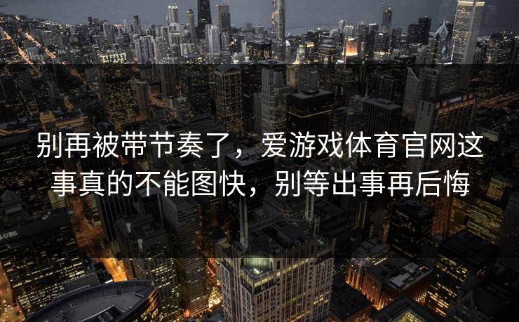 别再被带节奏了,爱游戏体育官网这事真的不能图快,别等出事再后悔