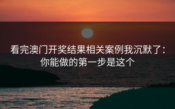 看完澳门开奖结果相关案例我沉默了：你能做的第一步是这个