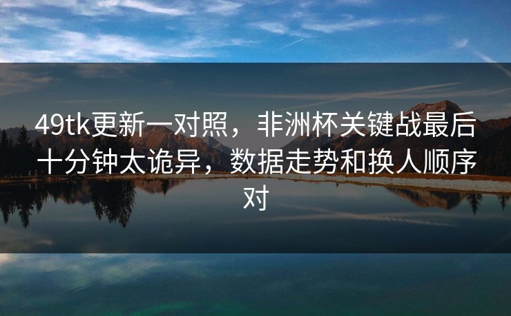 49tk更新一对照，非洲杯关键战最后十分钟太诡异，数据走势和换人顺序对