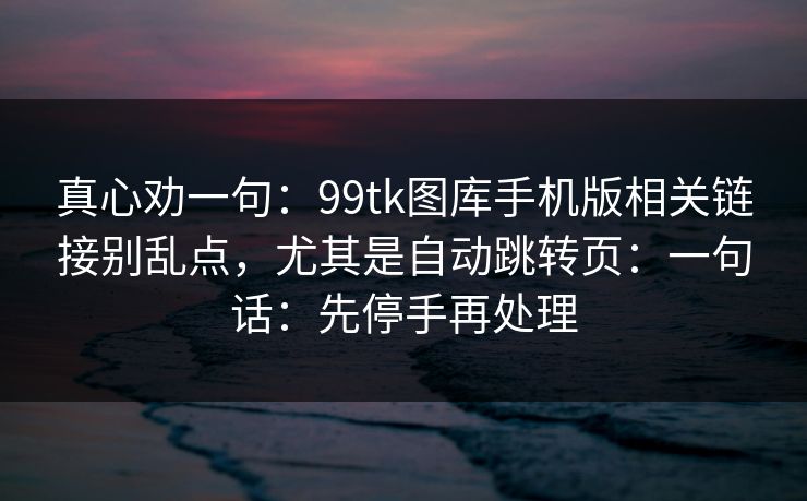真心劝一句：99tk图库手机版相关链接别乱点，尤其是自动跳转页：一句话：先停手再处理