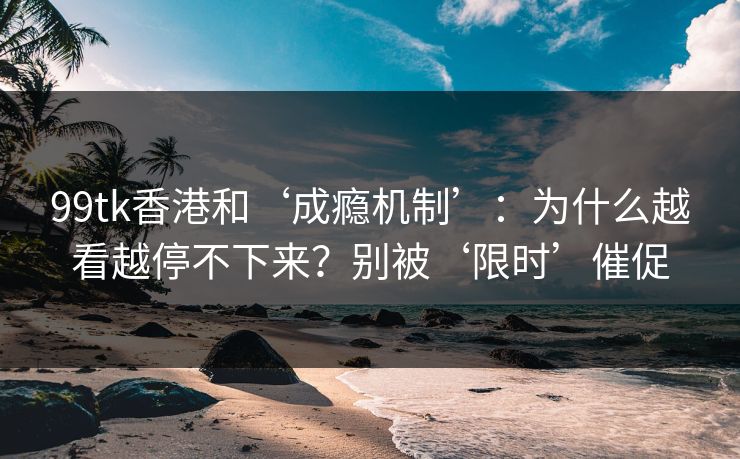 99tk香港和‘成瘾机制’：为什么越看越停不下来？别被‘限时’催促
